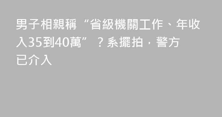 男子相親稱“省級機關工作、年收入35到40萬”？系擺拍，警方已介入