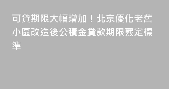 可貸期限大幅增加！北京優化老舊小區改造後公積金貸款期限覈定標準