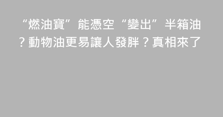 “燃油寶”能憑空“變出”半箱油？動物油更易讓人發胖？真相來了
