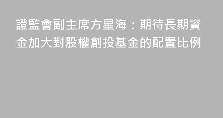 證監會副主席方星海：期待長期資金加大對股權創投基金的配置比例