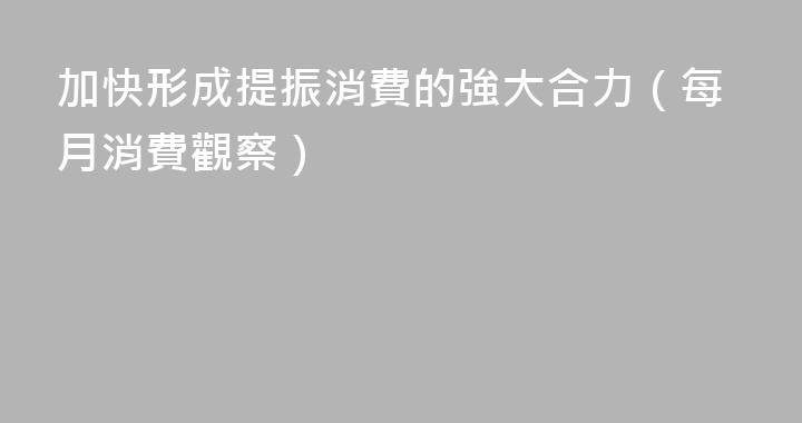 加快形成提振消費的強大合力（每月消費觀察）