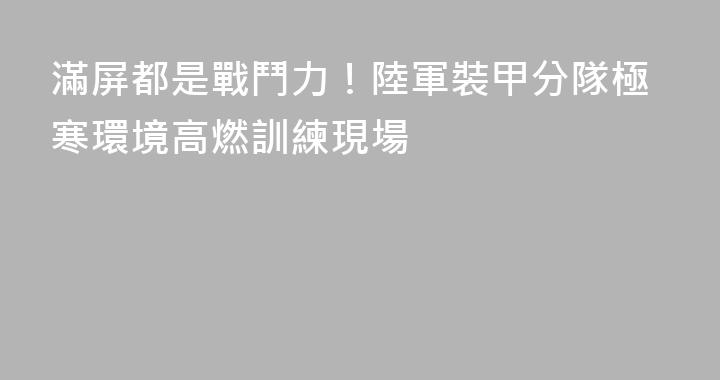 滿屏都是戰鬥力！陸軍裝甲分隊極寒環境高燃訓練現場