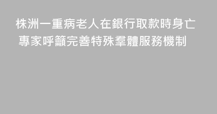 株洲一重病老人在銀行取款時身亡 專家呼籲完善特殊羣體服務機制