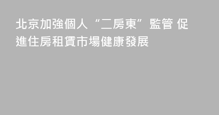 北京加強個人“二房東”監管 促進住房租賃市場健康發展