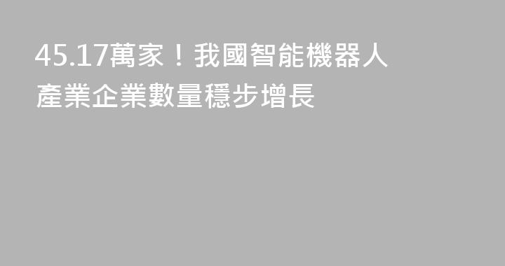 45.17萬家！我國智能機器人產業企業數量穩步增長