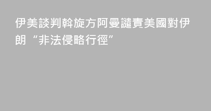 伊美談判斡旋方阿曼譴責美國對伊朗“非法侵略行徑”