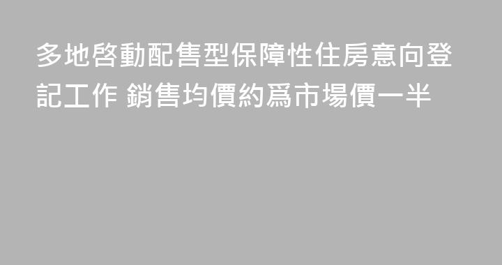 多地啓動配售型保障性住房意向登記工作 銷售均價約爲市場價一半