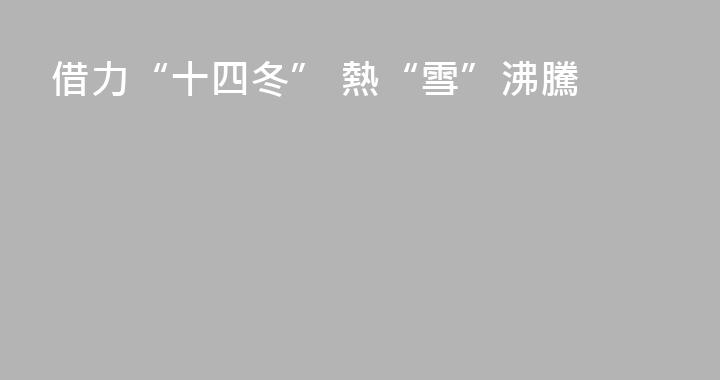 借力“十四冬” 熱“雪”沸騰