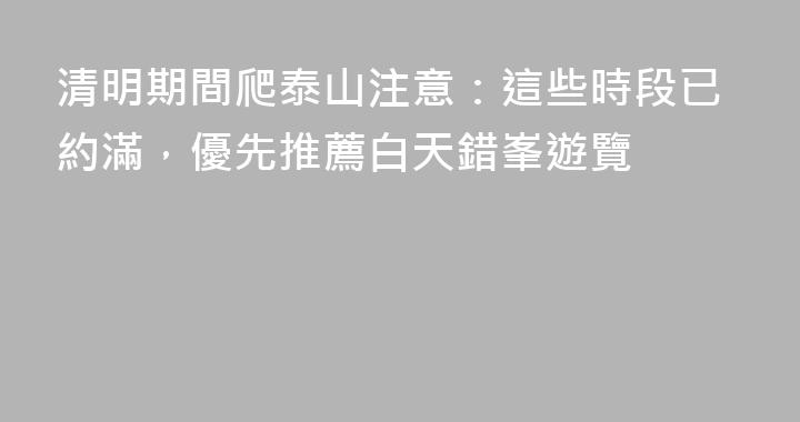 清明期間爬泰山注意：這些時段已約滿，優先推薦白天錯峯遊覽