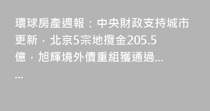 環球房產週報：中央財政支持城市更新，北京5宗地攬金205.5億，旭輝境外債重組獲通過......