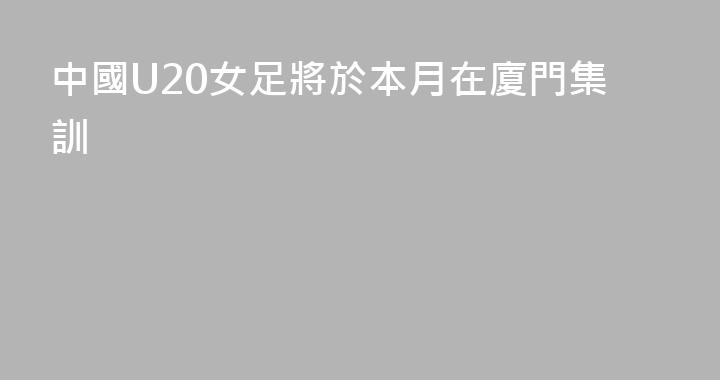 中國U20女足將於本月在廈門集訓