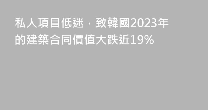 私人項目低迷，致韓國2023年的建築合同價值大跌近19%