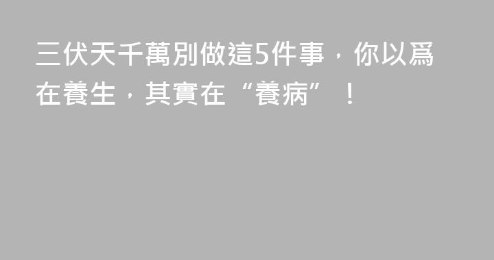 三伏天千萬別做這5件事，你以爲在養生，其實在“養病”！