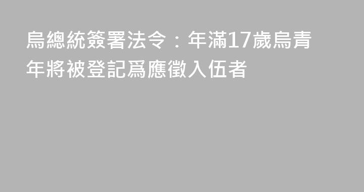 烏總統簽署法令：年滿17歲烏青年將被登記爲應徵入伍者