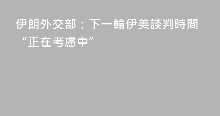 伊朗外交部：下一輪伊美談判時間“正在考慮中”