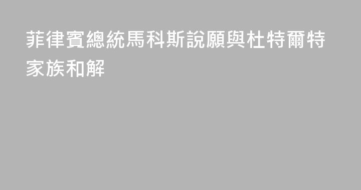 菲律賓總統馬科斯說願與杜特爾特家族和解