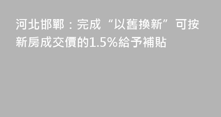 河北邯鄲：完成“以舊換新”可按新房成交價的1.5%給予補貼