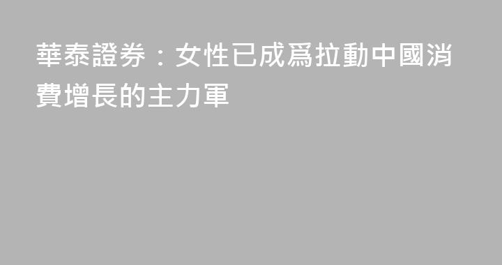 華泰證券：女性已成爲拉動中國消費增長的主力軍