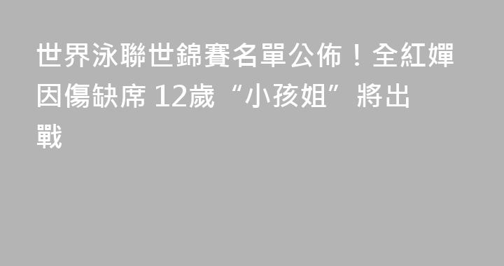 世界泳聯世錦賽名單公佈！全紅嬋因傷缺席 12歲“小孩姐”將出戰