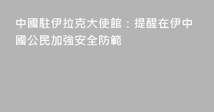中國駐伊拉克大使館：提醒在伊中國公民加強安全防範