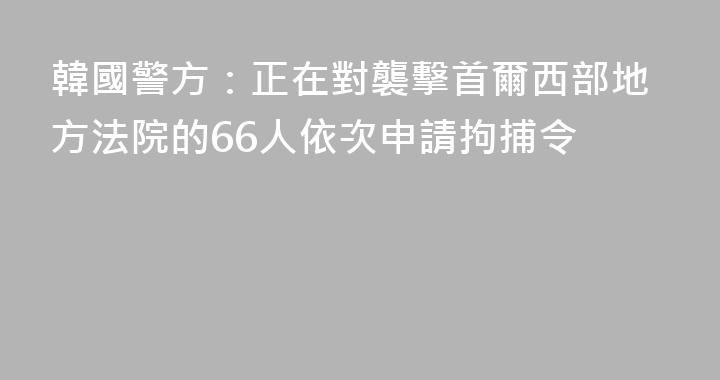 韓國警方：正在對襲擊首爾西部地方法院的66人依次申請拘捕令