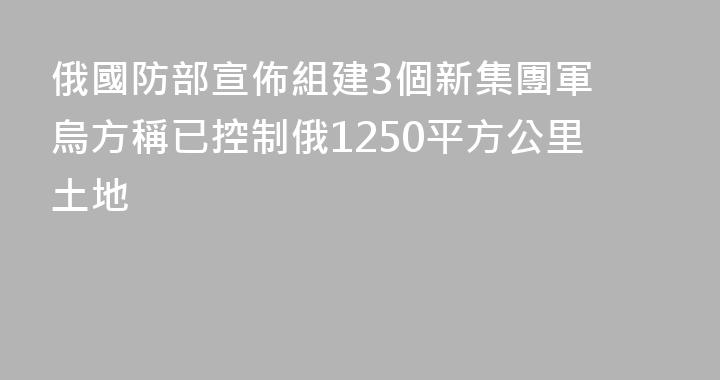 俄國防部宣佈組建3個新集團軍 烏方稱已控制俄1250平方公里土地