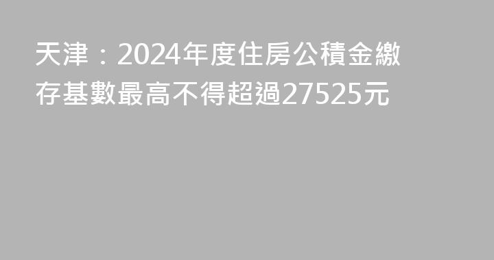 天津：2024年度住房公積金繳存基數最高不得超過27525元