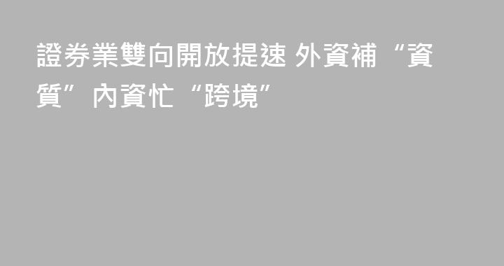 證券業雙向開放提速 外資補“資質”內資忙“跨境”