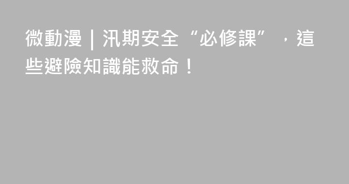 微動漫｜汛期安全“必修課”，這些避險知識能救命！