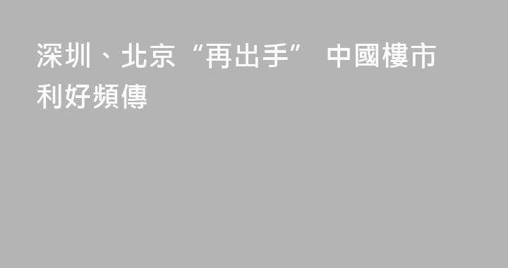 深圳、北京“再出手” 中國樓市利好頻傳