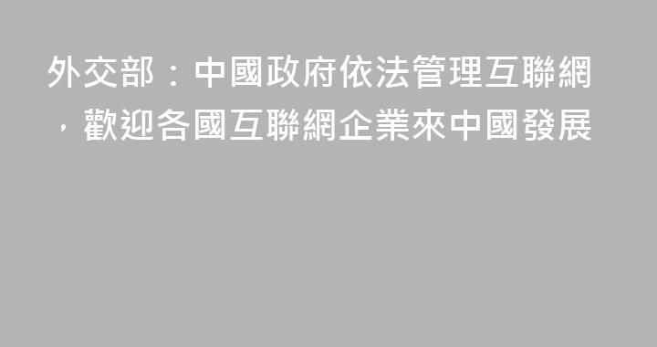 外交部：中國政府依法管理互聯網，歡迎各國互聯網企業來中國發展