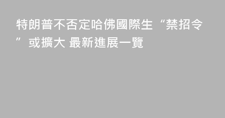 特朗普不否定哈佛國際生“禁招令”或擴大 最新進展一覽