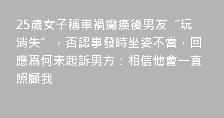 25歲女子稱車禍癱瘓後男友“玩消失”，否認事發時坐姿不當，回應爲何未起訴男方：相信他會一直照顧我