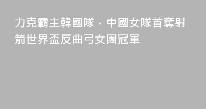 力克霸主韓國隊，中國女隊首奪射箭世界盃反曲弓女團冠軍