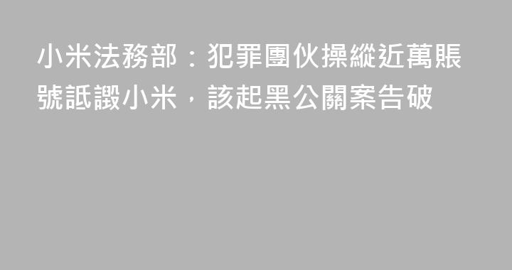 小米法務部：犯罪團伙操縱近萬賬號詆譭小米，該起黑公關案告破