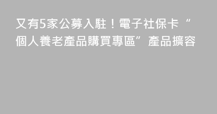 又有5家公募入駐！電子社保卡“個人養老產品購買專區”產品擴容