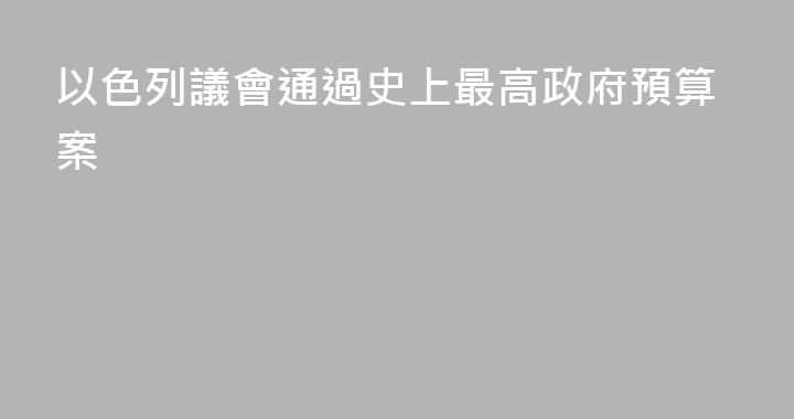 以色列議會通過史上最高政府預算案