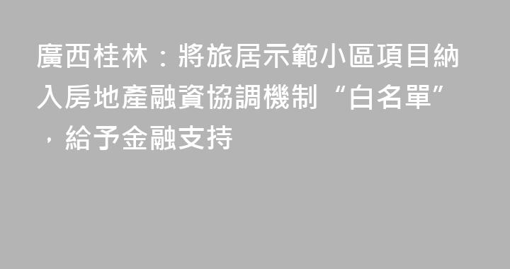 廣西桂林：將旅居示範小區項目納入房地產融資協調機制“白名單”，給予金融支持