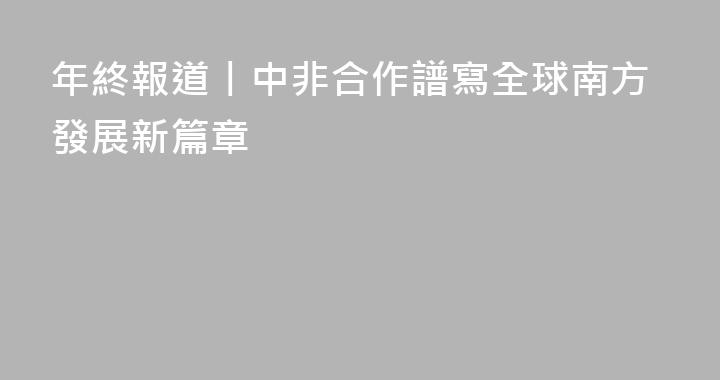 年終報道丨中非合作譜寫全球南方發展新篇章