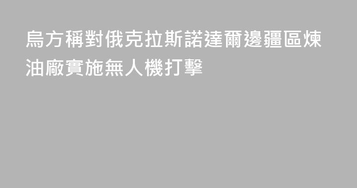 烏方稱對俄克拉斯諾達爾邊疆區煉油廠實施無人機打擊