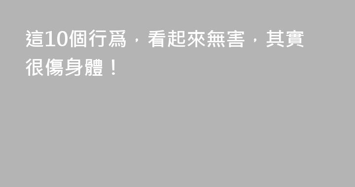 這10個行爲，看起來無害，其實很傷身體！