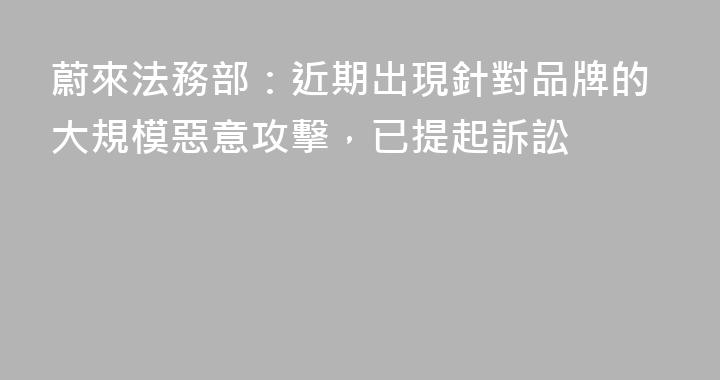蔚來法務部：近期出現針對品牌的大規模惡意攻擊，已提起訴訟
