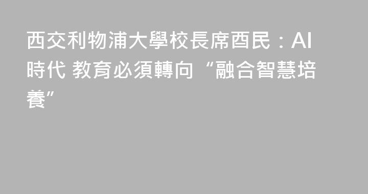 西交利物浦大學校長席酉民：AI時代 教育必須轉向“融合智慧培養”