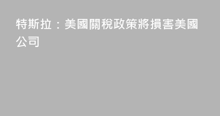 特斯拉：美國關稅政策將損害美國公司