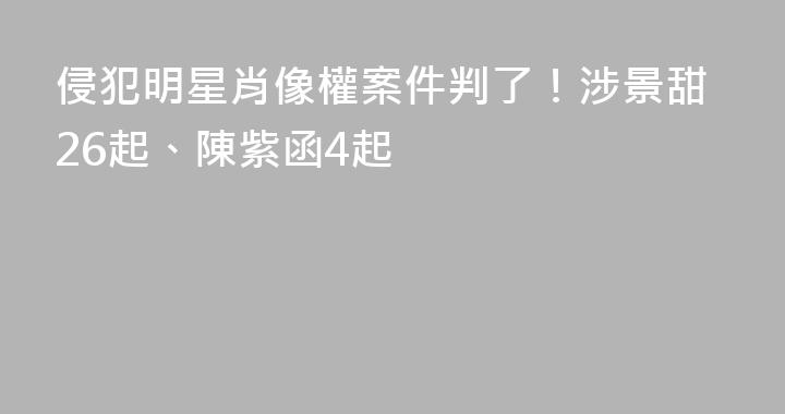 侵犯明星肖像權案件判了！涉景甜26起、陳紫函4起