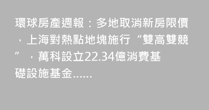 環球房產週報：多地取消新房限價，上海對熱點地塊施行“雙高雙競”，萬科設立22.34億消費基礎設施基金……