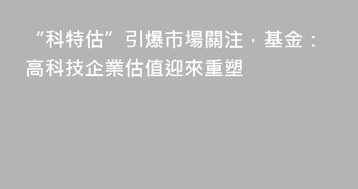“科特估”引爆市場關注，基金：高科技企業估值迎來重塑