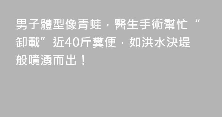 男子體型像青蛙，醫生手術幫忙“卸載”近40斤糞便，如洪水決堤般噴湧而出！