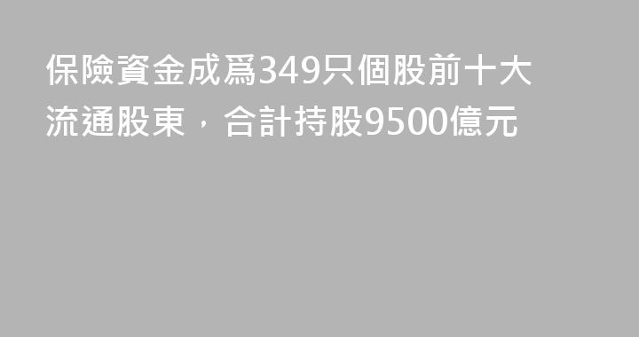 保險資金成爲349只個股前十大流通股東，合計持股9500億元