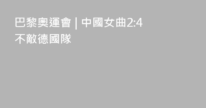 巴黎奧運會 | 中國女曲2:4不敵德國隊